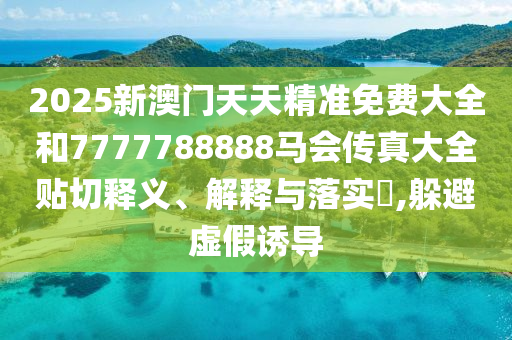 2025新澳门天天精准免费大全和7777788888马会传真大全贴切释义、解释与落实​,躲避虚假诱导