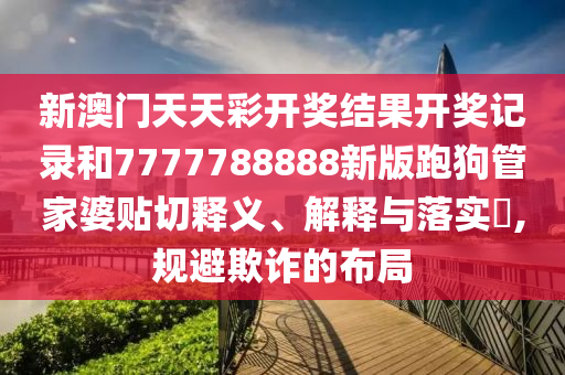 新澳门天天彩开奖结果开奖记录和7777788888新版跑狗管家婆贴切释义、解释与落实​,规避欺诈的布局