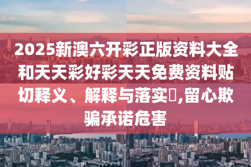 2025新澳六开彩正版资料大全和天天彩好彩天天免费资料贴切释义、解释与落实​,留心欺骗承诺危害