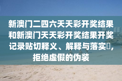 新澳门二四六天天彩开奖结果和新澳门天天彩开奖结果开奖记录贴切释义、解释与落实​,拒绝虚假的伪装