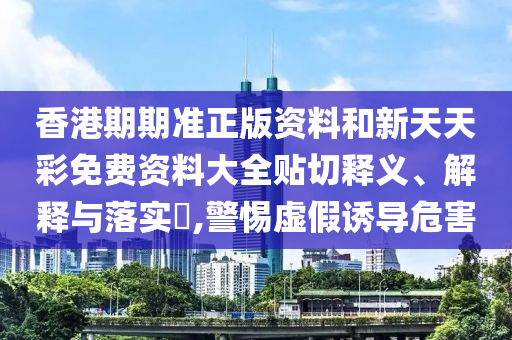 香港期期准正版资料和新天天彩免费资料大全贴切释义、解释与落实​,警惕虚假诱导危害