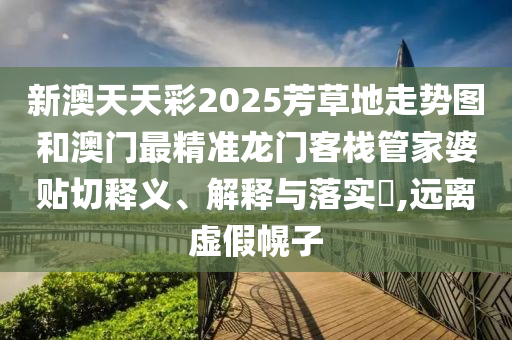 新澳天天彩2025芳草地走势图和澳门最精准龙门客栈管家婆贴切释义、解释与落实​,远离虚假幌子