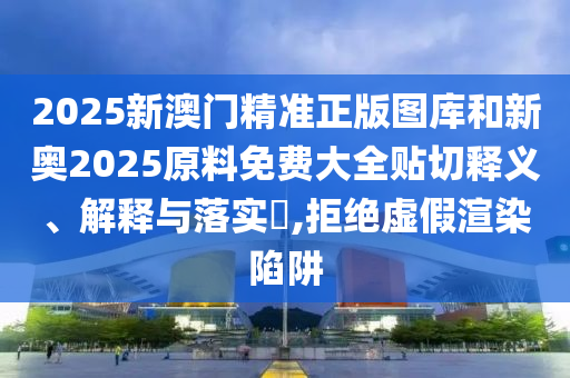 2025新澳门精准正版图库和新奥2025原料免费大全贴切释义、解释与落实​,拒绝虚假渲染陷阱