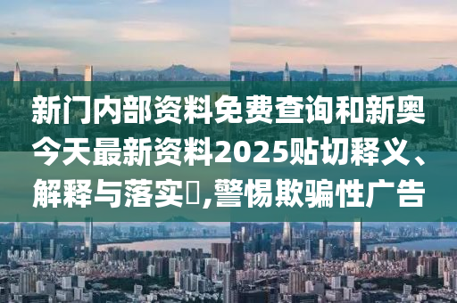 新门内部资料免费查询和新奥今天最新资料2025贴切释义、解释与落实​,警惕欺骗性广告