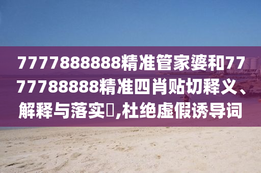 7777888888精准管家婆和7777788888精准四肖贴切释义、解释与落实​,杜绝虚假诱导词