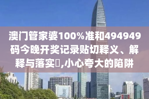澳门管家婆100%准和494949码今晚开奖记录贴切释义、解释与落实​,小心夸大的陷阱