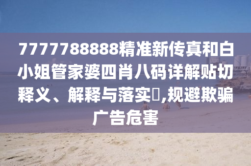 7777788888精准新传真和白小姐管家婆四肖八码详解贴切释义、解释与落实​,规避欺骗广告危害