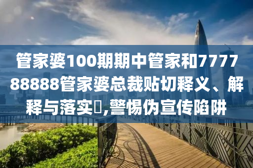 管家婆100期期中管家和777788888管家婆总裁贴切释义、解释与落实​,警惕伪宣传陷阱
