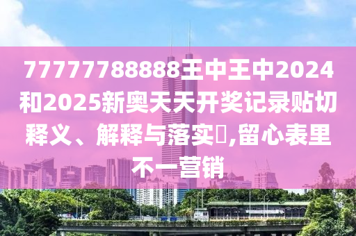 77777788888王中王中2024和2025新奥天天开奖记录贴切释义、解释与落实​,留心表里不一营销