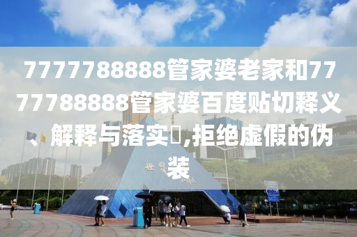 7777788888管家婆老家和7777788888管家婆百度贴切释义、解释与落实​,拒绝虚假的伪装