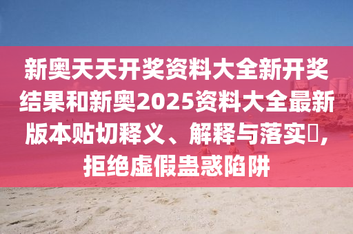 新奥天天开奖资料大全新开奖结果和新奥2025资料大全最新版本贴切释义、解释与落实​,拒绝虚假蛊惑陷阱