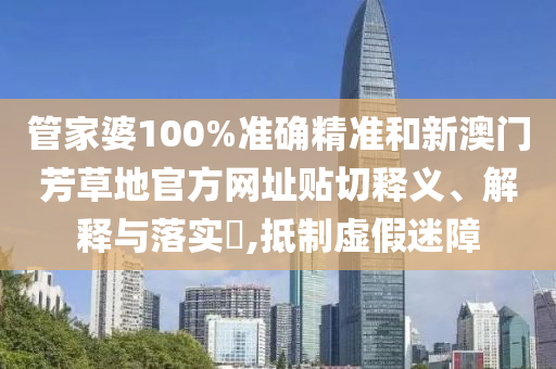 管家婆100%准确精准和新澳门芳草地官方网址贴切释义、解释与落实​,抵制虚假迷障