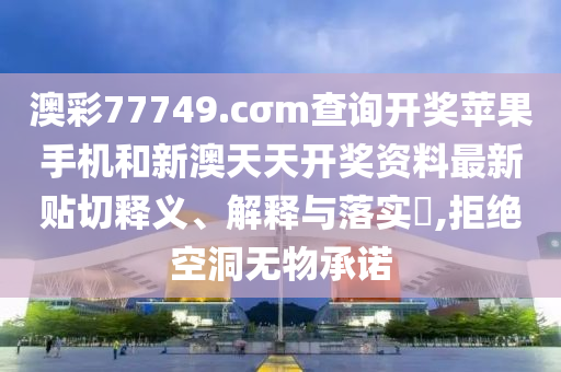 澳彩77749.cσm查询开奖苹果手机和新澳天天开奖资料最新贴切释义、解释与落实​,拒绝空洞无物承诺