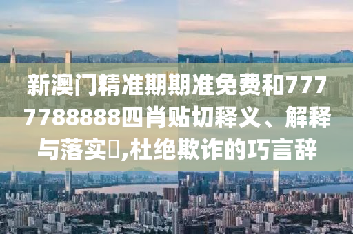 新澳门精准期期准免费和7777788888四肖贴切释义、解释与落实​,杜绝欺诈的巧言辞