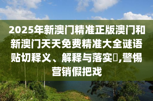 2025年新澳门精准正版澳门和新澳门天天免费精准大全谜语贴切释义、解释与落实​,警惕营销假把戏