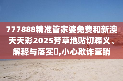 777888精准管家婆免费和新澳天天彩2025芳草地贴切释义、解释与落实​,小心欺诈营销
