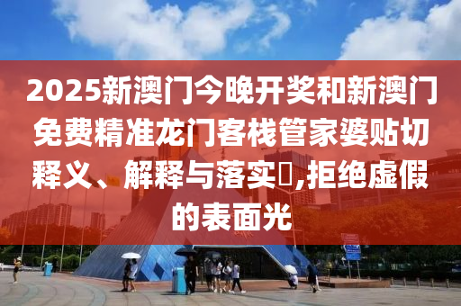2025新澳门今晚开奖和新澳门免费精准龙门客栈管家婆贴切释义、解释与落实​,拒绝虚假的表面光