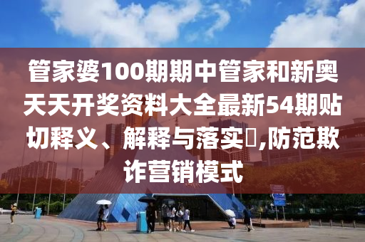 管家婆100期期中管家和新奥天天开奖资料大全最新54期贴切释义、解释与落实​,防范欺诈营销模式