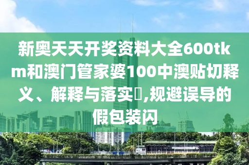 新奥天天开奖资料大全600tkm和澳门管家婆100中澳贴切释义、解释与落实​,规避误导的假包装闪