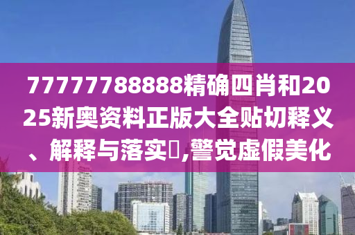 77777788888精确四肖和2025新奥资料正版大全贴切释义、解释与落实​,警觉虚假美化