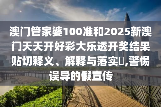 澳门管家婆100准和2025新澳门天天开好彩大乐透开奖结果贴切释义、解释与落实​,警惕误导的假宣传