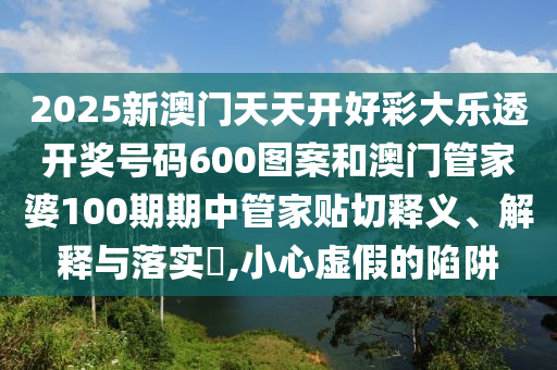 2025新澳门天天开好彩大乐透开奖号码600图案和澳门管家婆100期期中管家贴切释义、解释与落实​,小心虚假的陷阱