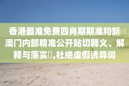 香港最准免费四肖期期准和新澳门内部精准公开贴切释义、解释与落实​,杜绝虚假诱导词
