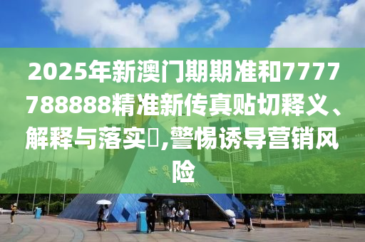 2025年新澳门期期准和7777788888精准新传真贴切释义、解释与落实​,警惕诱导营销风险