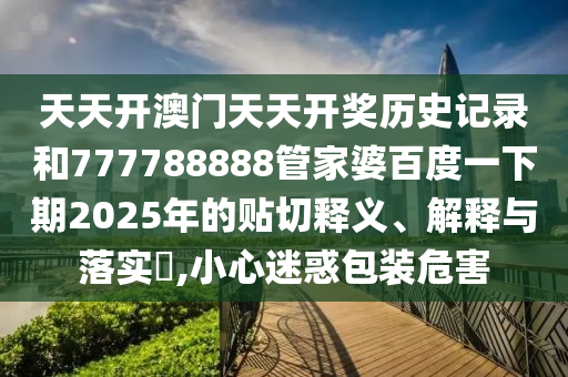 天天开澳门天天开奖历史记录和777788888管家婆百度一下期2025年的贴切释义、解释与落实​,小心迷惑包装危害