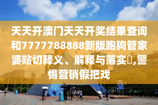 天天开澳门天天开奖结果查询和7777788888新版跑狗管家婆贴切释义、解释与落实​,警惕营销假把戏