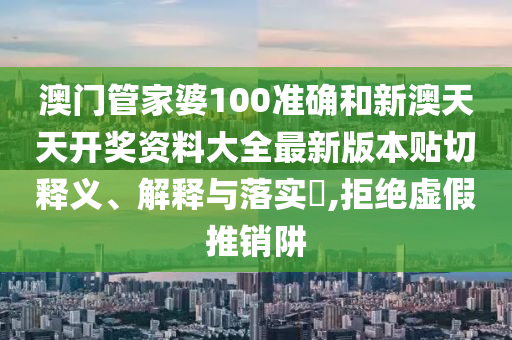 澳门管家婆100准确和新澳天天开奖资料大全最新版本贴切释义、解释与落实​,拒绝虚假推销阱