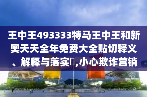 王中王493333特马王中王和新奥天天全年免费大全贴切释义、解释与落实​,小心欺诈营销