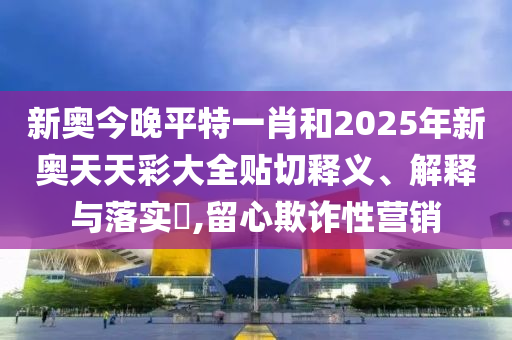 新奥今晚平特一肖和2025年新奥天天彩大全贴切释义、解释与落实​,留心欺诈性营销