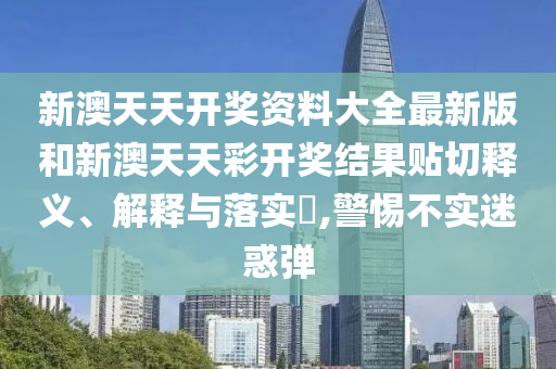 新澳天天开奖资料大全最新版和新澳天天彩开奖结果贴切释义、解释与落实​,警惕不实迷惑弹