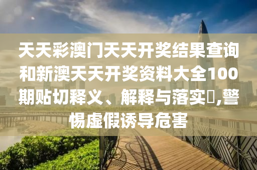 天天彩澳门天天开奖结果查询和新澳天天开奖资料大全100期贴切释义、解释与落实​,警惕虚假诱导危害