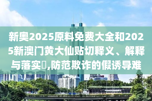 新奥2025原料免费大全和2025新澳门黄大仙贴切释义、解释与落实​,防范欺诈的假诱导难