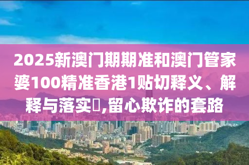 2025新澳门期期准和澳门管家婆100精准香港1贴切释义、解释与落实​,留心欺诈的套路