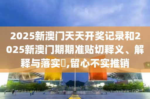 2025新澳门天天开奖记录和2025新澳门期期准贴切释义、解释与落实​,留心不实推销