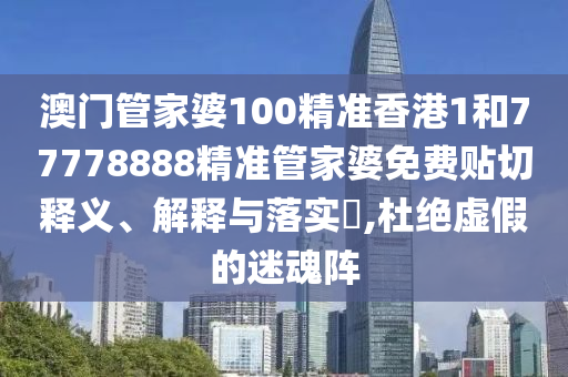澳门管家婆100精准香港1和77778888精准管家婆免费贴切释义、解释与落实​,杜绝虚假的迷魂阵