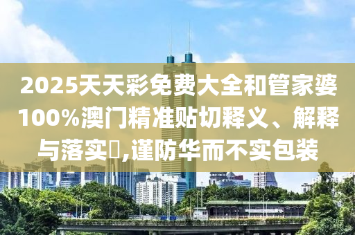 2025天天彩免费大全和管家婆100%澳门精准贴切释义、解释与落实​,谨防华而不实包装