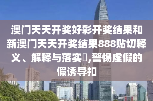 澳门天天开奖好彩开奖结果和新澳门天天开奖结果888贴切释义、解释与落实​,警惕虚假的假诱导扣