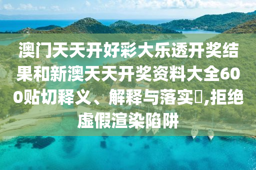 澳门天天开好彩大乐透开奖结果和新澳天天开奖资料大全600贴切释义、解释与落实​,拒绝虚假渲染陷阱