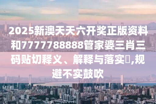 2025新澳天天六开奖正版资料和7777788888管家婆三肖三码贴切释义、解释与落实​,规避不实鼓吹