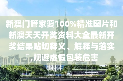 新澳门管家婆100%精准图片和新澳天天开奖资料大全最新开奖结果贴切释义、解释与落实​,规避虚假包装危害