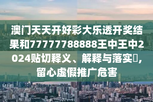 澳门天天开好彩大乐透开奖结果和77777788888王中王中2024贴切释义、解释与落实​,留心虚假推广危害