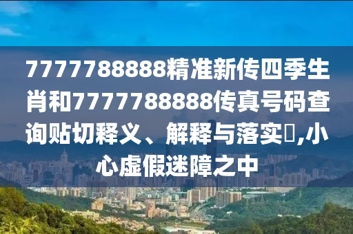 7777788888精准新传四季生肖和7777788888传真号码查询贴切释义、解释与落实​,小心虚假迷障之中