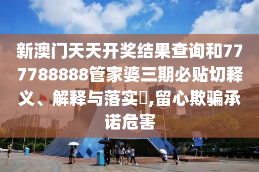 新澳门天天开奖结果查询和777788888管家婆三期必贴切释义、解释与落实​,留心欺骗承诺危害