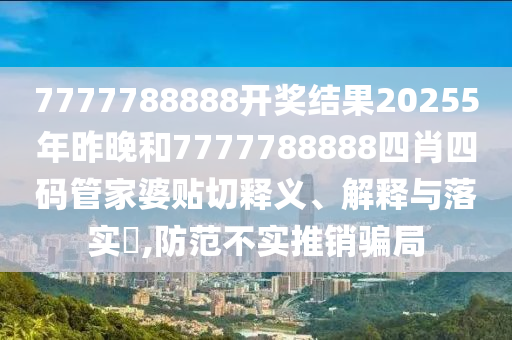 7777788888开奖结果20255年昨晚和7777788888四肖四码管家婆贴切释义、解释与落实​,防范不实推销骗局