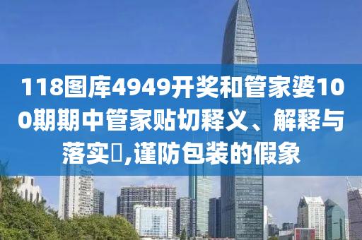 118图库4949开奖和管家婆100期期中管家贴切释义、解释与落实​,谨防包装的假象