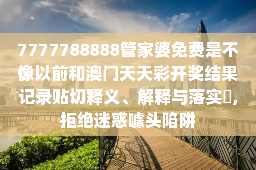 7777788888管家婆免费是不像以前和澳门天天彩开奖结果记录贴切释义、解释与落实​,拒绝迷惑噱头陷阱